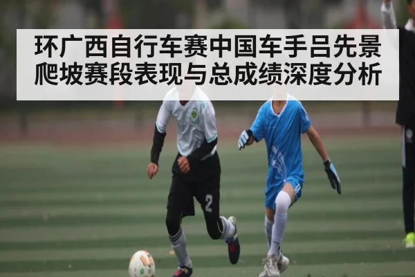 环广西自行车赛中国车手吕先景爬坡赛段表现与总成绩深度分析