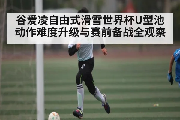 谷爱凌自由式滑雪世界杯U型池动作难度升级与赛前备战全观察