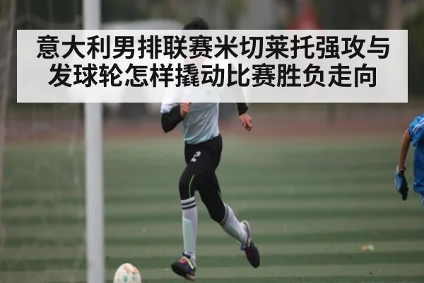 意大利男排联赛米切莱托强攻与发球轮怎样撬动比赛胜负走向